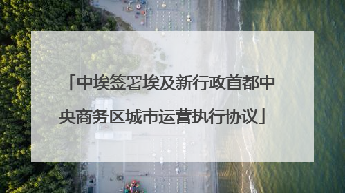 中埃签署埃及新行政首都中央商务区城市运营执行协议