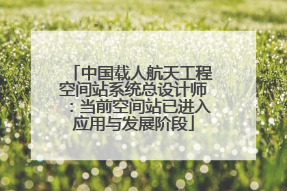 中国载人航天工程空间站系统总设计师：当前空间站已进入应用与发展阶段