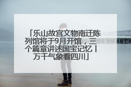 乐山故宫文物南迁陈列馆将于9月开馆，三个篇章讲述国宝记忆丨万千气象看四川