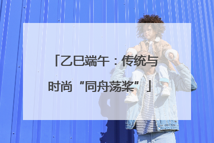 乙巳端午：传统与时尚“同舟荡桨”