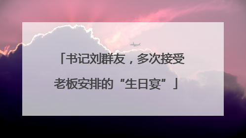书记刘群友，多次接受老板安排的“生日宴”