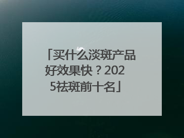 买什么淡斑产品好效果快？2025祛斑前十名