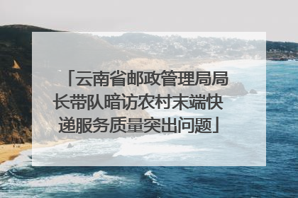 云南省邮政管理局局长带队暗访农村末端快递服务质量突出问题