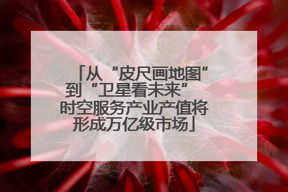 从“皮尺画地图”到“卫星看未来” 时空服务产业产值将形成万亿级市场