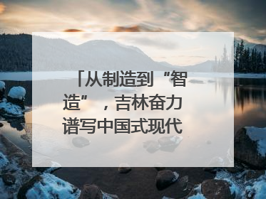 从制造到“智造”，吉林奋力谱写中国式现代化新篇章