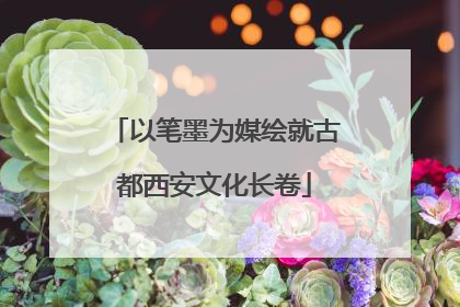 以笔墨为媒绘就古都西安文化长卷