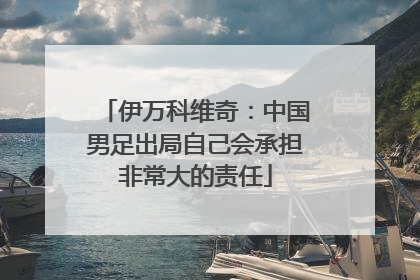 伊万科维奇：中国男足出局自己会承担非常大的责任
