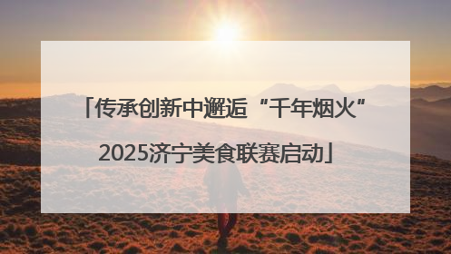 传承创新中邂逅“千年烟火” 2025济宁美食联赛启动