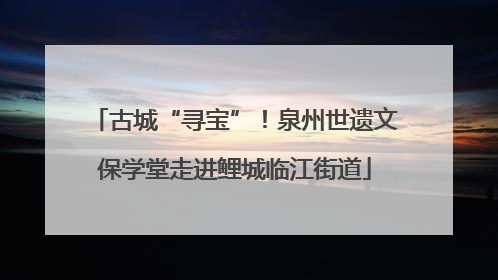 古城“寻宝”！泉州世遗文保学堂走进鲤城临江街道