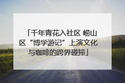 千年青花入社区 崂山区“博学游记”上演文化与咖啡的跨界碰撞