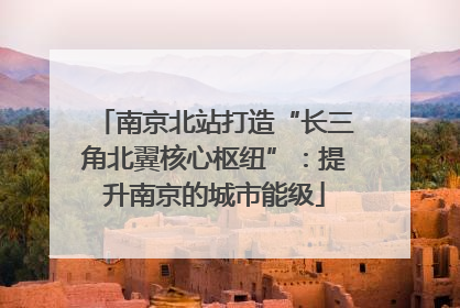 南京北站打造“长三角北翼核心枢纽”：提升南京的城市能级