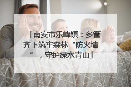 南安市乐峰镇：多管齐下筑牢森林“防火墙”，守护绿水青山