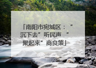 南阳市宛城区：“沉下去”听民声 “聚起来”商良策