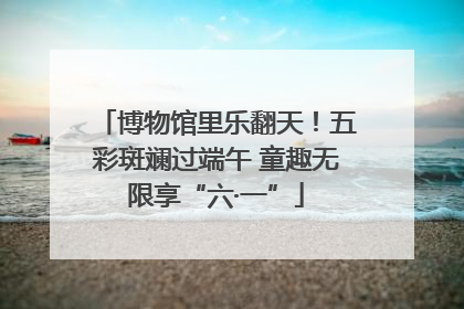博物馆里乐翻天！五彩斑斓过端午 童趣无限享“六·一”