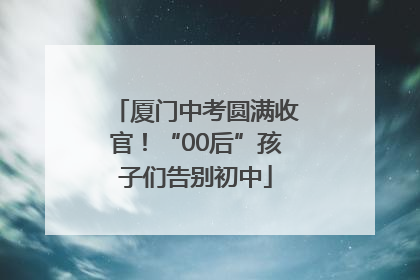 厦门中考圆满收官！“00后”孩子们告别初中