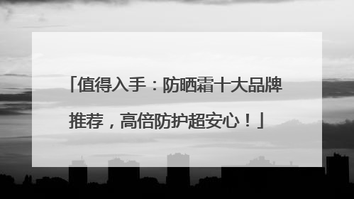 值得入手：防晒霜十大品牌推荐，高倍防护超安心！