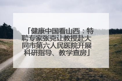 健康中国看山西：特聘专家张克让教授赴大同市第六人民医院开展科研指导、教学查房