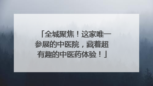 全城聚焦！这家唯一参展的中医院，藏着超有趣的中医药体验！