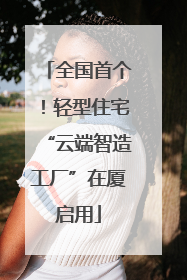 全国首个！轻型住宅“云端智造工厂”在厦启用