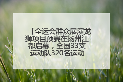 全运会群众展演龙狮项目预赛在扬州江都启幕，全国33支运动队320名运动员“龙争狮斗”