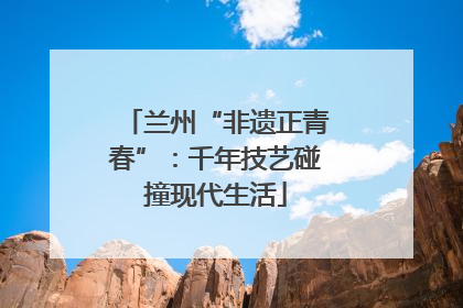 兰州“非遗正青春”：千年技艺碰撞现代生活