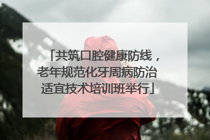 共筑口腔健康防线，老年规范化牙周病防治适宜技术培训班举行