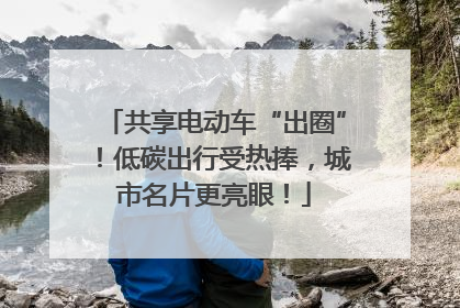 共享电动车“出圈”！低碳出行受热捧，城市名片更亮眼！