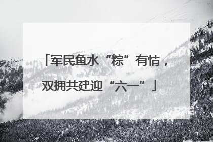 军民鱼水“粽”有情，双拥共建迎“六一”