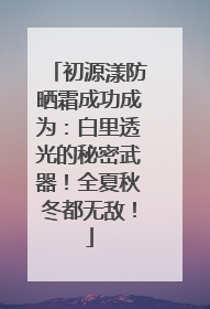 初源漾防晒霜成功成为：白里透光的秘密武器！全夏秋冬都无敌！
