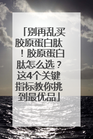 别再乱买胶原蛋白肽！胶原蛋白肽怎么选？这4个关键指标教你挑到最优品