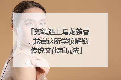剪纸遇上乌龙茶香，龙岩这所学校解锁传统文化新玩法