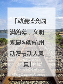 动漫盛会圆满落幕，文明观展勾勒杭州动漫节动人风景