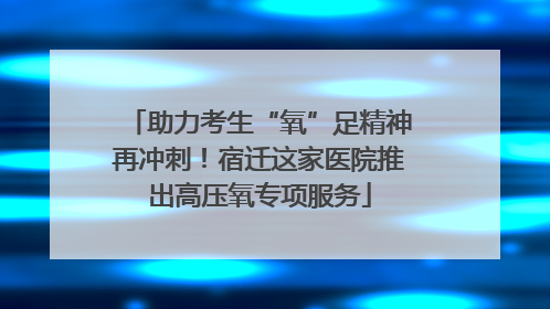 助力考生“氧”足精神再冲刺！宿迁这家医院推出高压氧专项服务
