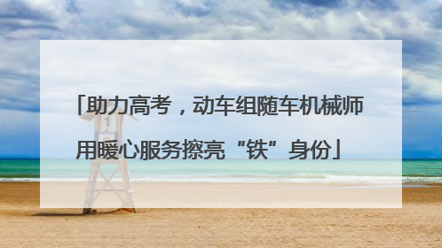 助力高考，动车组随车机械师用暖心服务擦亮“铁”身份