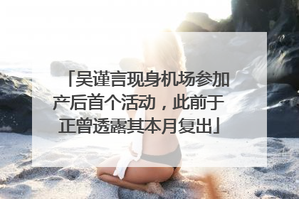 吴谨言现身机场参加产后首个活动，此前于正曾透露其本月复出