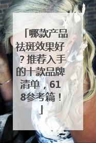 哪款产品祛斑效果好？推荐入手的十款品牌清单，618参考篇！