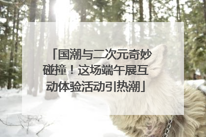 国潮与二次元奇妙碰撞！这场端午展互动体验活动引热潮
