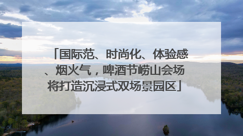 国际范、时尚化、体验感、烟火气，啤酒节崂山会场将打造沉浸式双场景园区