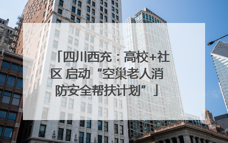 四川西充：高校+社区 启动“空巢老人消防安全帮扶计划”