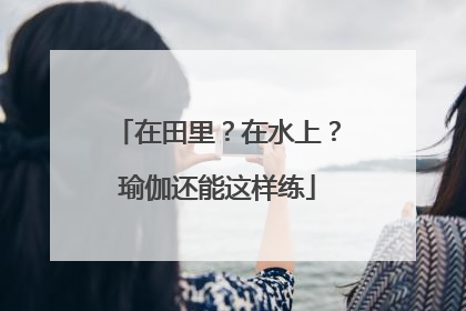 在田里？在水上？瑜伽还能这样练