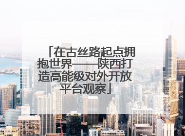 在古丝路起点拥抱世界——陕西打造高能级对外开放平台观察