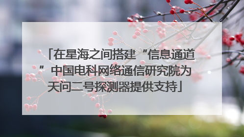 在星海之间搭建“信息通道”中国电科网络通信研究院为天问二号探测器提供支持