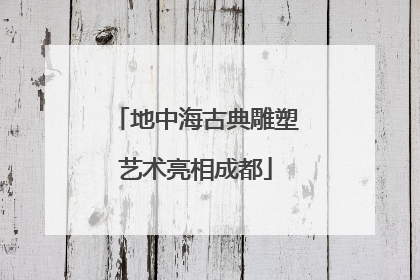 地中海古典雕塑艺术亮相成都