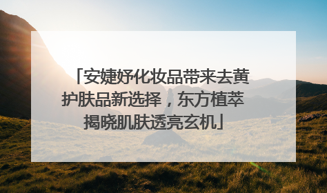 安婕妤化妆品带来去黄护肤品新选择，东方植萃揭晓肌肤透亮玄机