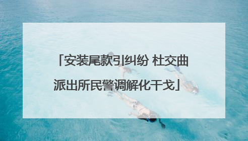 安装尾款引纠纷 杜交曲派出所民警调解化干戈