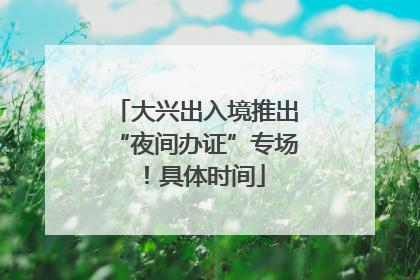 大兴出入境推出“夜间办证”专场！具体时间