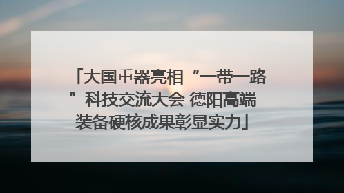 大国重器亮相“一带一路”科技交流大会 德阳高端装备硬核成果彰显实力