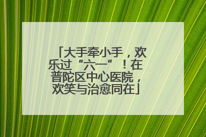 大手牵小手，欢乐过“六一”！在普陀区中心医院，欢笑与治愈同在