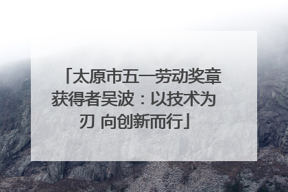 太原市五一劳动奖章获得者吴波：以技术为刃 向创新而行