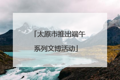 太原市推出端午系列文博活动